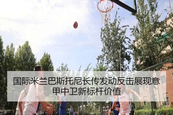 国际米兰巴斯托尼长传发动反击展现意甲中卫新标杆价值