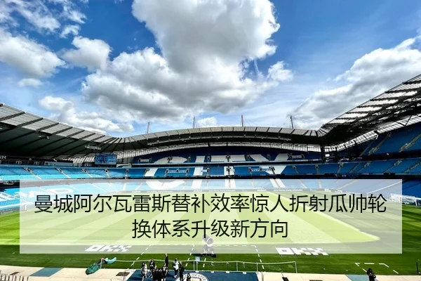 曼城阿尔瓦雷斯替补效率惊人折射瓜帅轮换体系升级新方向