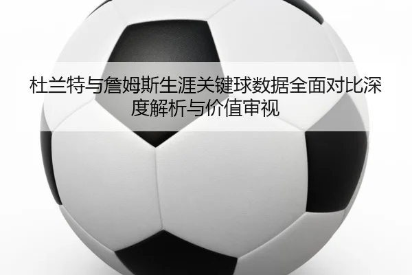 杜兰特与詹姆斯生涯关键球数据全面对比深度解析与价值审视