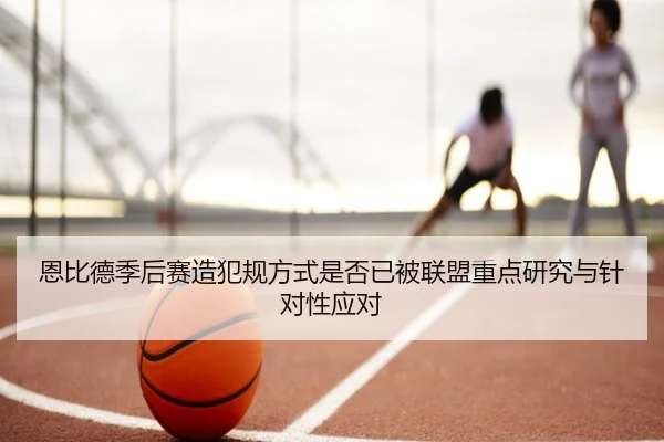 恩比德季后赛造犯规方式是否已被联盟重点研究与针对性应对