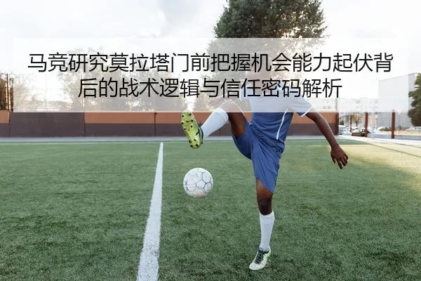 马竞研究莫拉塔门前把握机会能力起伏背后的战术逻辑与信任密码解析
