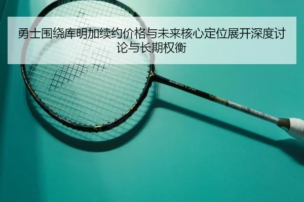 勇士围绕库明加续约价格与未来核心定位展开深度讨论与长期权衡