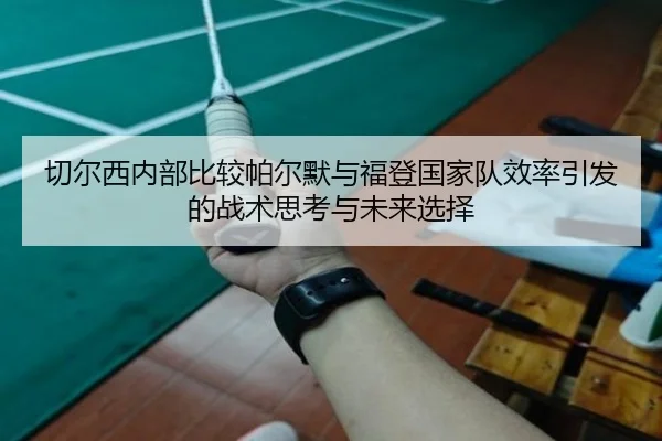 切尔西内部比较帕尔默与福登国家队效率引发的战术思考与未来选择
