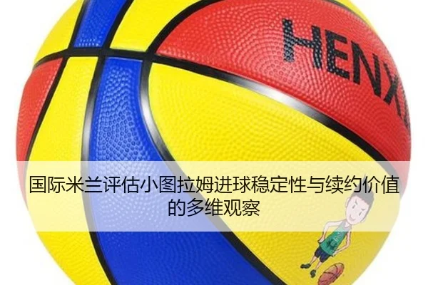 国际米兰评估小图拉姆进球稳定性与续约价值的多维观察