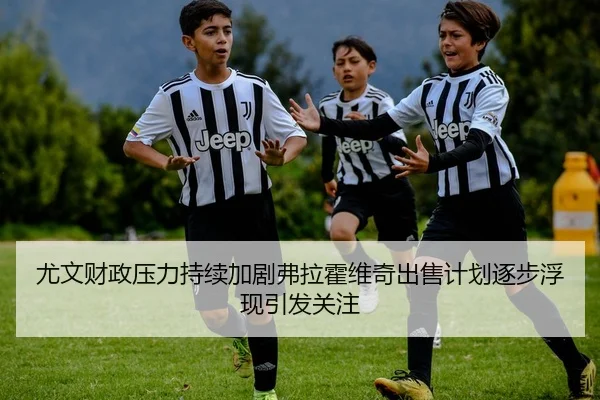 尤文财政压力持续加剧弗拉霍维奇出售计划逐步浮现引发关注