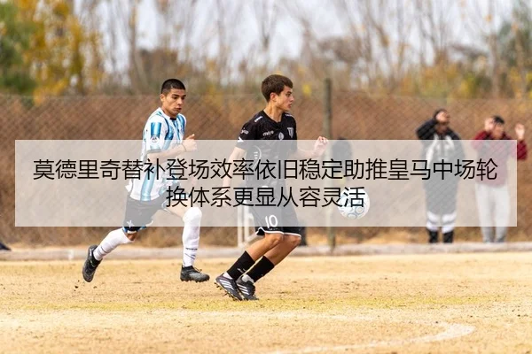 莫德里奇替补登场效率依旧稳定助推皇马中场轮换体系更显从容灵活