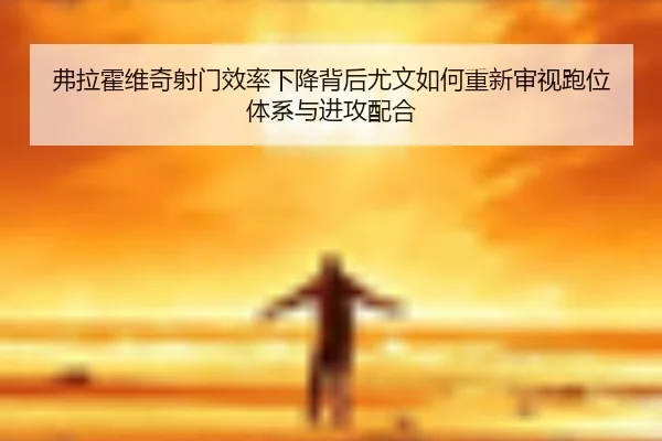 弗拉霍维奇射门效率下降背后尤文如何重新审视跑位体系与进攻配合